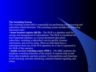Satnam Singh +919893650699
17
The Switching System
The switching system (SS) is responsible for performing call processing and
subscriber-related functions. The switching system includes the following
functional units:
• home location register (HLR)—The HLR is a database used for
storage and management of subscriptions. The HLR is considered the
most important database, as it stores permanent data about
subscribers, including a subscriber's service profile, location
information, and activity status. When an individual buys a
subscription from one of the PCS operators, he or she is registered in
the HLR of that operator.
• mobile services switching center (MSC)—The MSC performs the
telephony switching functions of the system. It controls calls to and
from other telephone and data systems. It also performs such functions
as toll ticketing, network interfacing, common channel signaling, and
others.
 