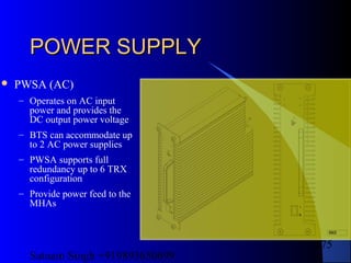 Satnam Singh +919893650699
175
POWER SUPPLYPOWER SUPPLY
 PWSA (AC)
– Operates on AC input
power and provides the
DC output power voltage
– BTS can accommodate up
to 2 AC power supplies
– PWSA supports full
redundancy up to 6 TRX
configuration
– Provide power feed to the
MHAs
99584258
R(FLT)
Y(STANDBY)
G(OPR)
 