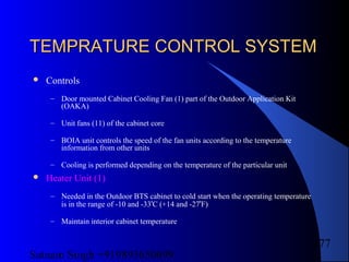Satnam Singh +919893650699
177
TEMPRATURE CONTROL SYSTEMTEMPRATURE CONTROL SYSTEM
 Controls
– Door mounted Cabinet Cooling Fan (1) part of the Outdoor Application Kit
(OAKA)
– Unit fans (11) of the cabinet core
– BOIA unit controls the speed of the fan units according to the temperature
information from other units
– Cooling is performed depending on the temperature of the particular unit
 Heater Unit (1)
– Needed in the Outdoor BTS cabinet to cold start when the operating temperature
is in the range of -10 and -33
o
C (+14 and -27
o
F)
– Maintain interior cabinet temperature
 