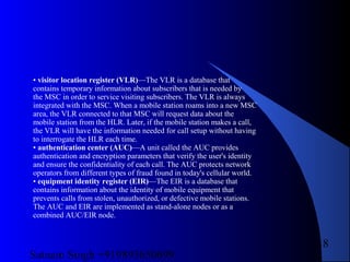 Satnam Singh +919893650699
18
• visitor location register (VLR)—The VLR is a database that
contains temporary information about subscribers that is needed by
the MSC in order to service visiting subscribers. The VLR is always
integrated with the MSC. When a mobile station roams into a new MSC
area, the VLR connected to that MSC will request data about the
mobile station from the HLR. Later, if the mobile station makes a call,
the VLR will have the information needed for call setup without having
to interrogate the HLR each time.
• authentication center (AUC)—A unit called the AUC provides
authentication and encryption parameters that verify the user's identity
and ensure the confidentiality of each call. The AUC protects network
operators from different types of fraud found in today's cellular world.
• equipment identity register (EIR)—The EIR is a database that
contains information about the identity of mobile equipment that
prevents calls from stolen, unauthorized, or defective mobile stations.
The AUC and EIR are implemented as stand-alone nodes or as a
combined AUC/EIR node.
 