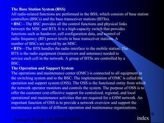 Satnam Singh +919893650699
19
The Base Station System (BSS)
All radio-related functions are performed in the BSS, which consists of base station
controllers (BSCs) and the base transceiver stations (BTSs).
• BSC—The BSC provides all the control functions and physical links
between the MSC and BTS. It is a high-capacity switch that provides
functions such as handover, cell configuration data, and control of
radio frequency (RF) power levels in base transceiver stations. A
number of BSCs are served by an MSC.
• BTS—The BTS handles the radio interface to the mobile station. The
BTS is the radio equipment (transceivers and antennas) needed to
service each cell in the network. A group of BTSs are controlled by a
BSC.
The Operation and Support System
The operations and maintenance center (OMC) is connected to all equipment in
the switching system and to the BSC. The implementation of OMC is called the
operation and support system (OSS). The OSS is the functional entity from which
the network operator monitors and controls the system. The purpose of OSS is to
offer the customer cost-effective support for centralized, regional, and local
operational and maintenance activities that are required for a GSM network. An
important function of OSS is to provide a network overview and support the
maintenance activities of different operation and maintenance organizations.
index
 
