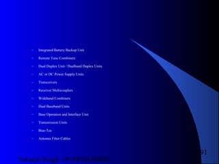 Satnam Singh +919893650699
191
– Integrated Battery Backup Unit
– Remote Tune Combiners
– Dual Duplex Unit / Dualband Duplex Units
– AC or DC Power Supply Units
– Transceivers
– Receiver Multicouplers
– Wideband Combiners
– Dual Baseband Units
– Base Operation and Interface Unit
– Transmission Units
– Bias-Tee
– Antenna Filter Cables
 
