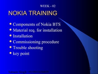 Satnam Singh +919893650699
2
NOKIA TRAININGNOKIA TRAINING
Components of Nokia BTS
Material req. for installation
Installation
Commissioning procedure
Trouble shooting
key point
WEEK - 02
 