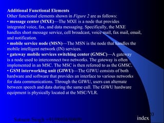 Satnam Singh +919893650699
20
Additional Functional Elements
Other functional elements shown in Figure 2 are as follows:
• message center (MXE)—The MXE is a node that provides
integrated voice, fax, and data messaging. Specifically, the MXE
handles short message service, cell broadcast, voice mail, fax mail, email,
and notification.
• mobile service node (MSN)—The MSN is the node that handles the
mobile intelligent network (IN) services.
• gateway mobile services switching center (GMSC)—A gateway
is a node used to interconnect two networks. The gateway is often
implemented in an MSC. The MSC is then referred to as the GMSC.
• GSM interworking unit (GIWU)—The GIWU consists of both
hardware and software that provides an interface to various networks
for data communications. Through the GIWU, users can alternate
between speech and data during the same call. The GIWU hardware
equipment is physically located at the MSC/VLR.
index
 