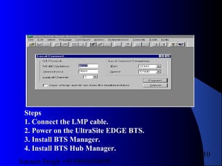 Satnam Singh +919893650699
210
Steps
1. Connect the LMP cable.
2. Power on the UltraSite EDGE BTS.
3. Install BTS Manager.
4. Install BTS Hub Manager.
 