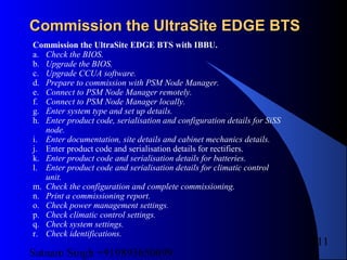 Satnam Singh +919893650699
211
Commission the UltraSite EDGE BTSCommission the UltraSite EDGE BTS
Commission the UltraSite EDGE BTS with IBBU.
a. Check the BIOS.
b. Upgrade the BIOS.
c. Upgrade CCUA software.
d. Prepare to commission with PSM Node Manager.
e. Connect to PSM Node Manager remotely.
f. Connect to PSM Node Manager locally.
g. Enter system type and set up details.
h. Enter product code, serialisation and configuration details for SiSS
node.
i. Enter documentation, site details and cabinet mechanics details.
j. Enter product code and serialisation details for rectifiers.
k. Enter product code and serialisation details for batteries.
l. Enter product code and serialisation details for climatic control
unit.
m. Check the configuration and complete commissioning.
n. Print a commissioning report.
o. Check power management settings.
p. Check climatic control settings.
q. Check system settings.
r. Check identifications.
 