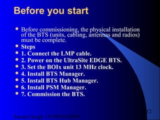 Satnam Singh +919893650699
212
Before you start
 Before commissioning, the physical installation
of the BTS (units, cabling, antennas and radios)
must be complete.
 Steps
 1. Connect the LMP cable.
 2. Power on the UltraSite EDGE BTS.
 3. Set the BOIx unit 13 MHz clock.
 4. Install BTS Manager.
 5. Install BTS Hub Manager.
 6. Install PSM Manager.
 7. Commission the BTS.
 