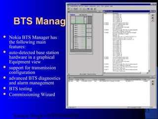 Satnam Singh +919893650699
213
BTS Manager
 Nokia BTS Manager has
the following main
features:
 auto-detected base station
hardware in a graphical
Equipment view
 support for transmission
configuration
 advanced BTS diagnostics
and alarm management
 BTS testing
 Commissioning Wizard
 