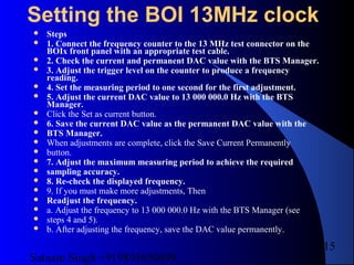 Satnam Singh +919893650699
215
Setting the BOI 13MHz clock
 Steps
 1. Connect the frequency counter to the 13 MHz test connector on the
BOIx front panel with an appropriate test cable.
 2. Check the current and permanent DAC value with the BTS Manager.
 3. Adjust the trigger level on the counter to produce a frequency
reading.
 4. Set the measuring period to one second for the first adjustment.
 5. Adjust the current DAC value to 13 000 000.0 Hz with the BTS
Manager.
 Click the Set as current button.
 6. Save the current DAC value as the permanent DAC value with the
 BTS Manager.
 When adjustments are complete, click the Save Current Permanently
 button.
 7. Adjust the maximum measuring period to achieve the required
 sampling accuracy.
 8. Re-check the displayed frequency.
 9. If you must make more adjustments, Then
 Readjust the frequency.
 a. Adjust the frequency to 13 000 000.0 Hz with the BTS Manager (see
 steps 4 and 5).
 b. After adjusting the frequency, save the DAC value permanently.
 