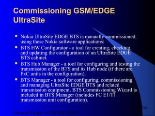 Satnam Singh +919893650699
216
Commissioning GSM/EDGE
UltraSite
 Nokia UltraSite EDGE BTS is manually commissioned,
using these Nokia software applications:
 BTS HW Configurator - a tool for creating, checking,
and updating the configuration of an UltraSite EDGE
BTS cabinet.
 BTS Hub Manager - a tool for configuring and testing the
transmission of the BTS and its Hub node (if there are
FxC units in the configuration).
 BTS Manager - a tool for configuring, commissioning
and managing UltraSite EDGE BTS and related
transmission equipment. BTS Commissioning Wizard is
included in BTS Manager (includes FC E1/T1
transmission unit configuration).
 