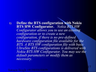 Satnam Singh +919893650699
217
1) Define the BTS configuration with Nokia
BTS HW Configurator. Nokia BTS HW
Configurator allows you to use an existing
configuration or to create a new
configuration, if there is no pre-defined
hardware configuration file available for the
BTS. A BTS HW configuration file with basic
UltraSite BTS configurations is delivered with
Nokia BTS HW Configurator. You may use the
default parameters or modify them as
necessary.
 