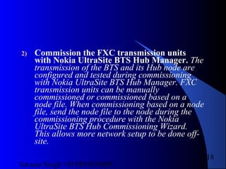 Satnam Singh +919893650699
218
2) Commission the FXC transmission units
with Nokia UltraSite BTS Hub Manager. The
transmission of the BTS and its Hub node are
configured and tested during commissioning
with Nokia UltraSite BTS Hub Manager. FXC
transmission units can be manually
commissioned or commissioned based on a
node file. When commissioning based on a node
file, send the node file to the node during the
commissioning procedure with the Nokia
UltraSite BTS Hub Commissioning Wizard.
This allows more network setup to be done off-
site.
 