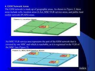 Satnam Singh +919893650699
22
4. GSM Network Areas
The GSM network is made up of geographic areas. As shown in Figure 3, these
areas include cells, location areas (LAs), MSC/VLR service areas, and public land
mobile network (PLMN) areas.
An MSC/VLR service area represents the part of the GSM network that is
covered by one MSC and which is reachable, as it is registered in the VLR of
the MSC (see Figure 5).
index
 