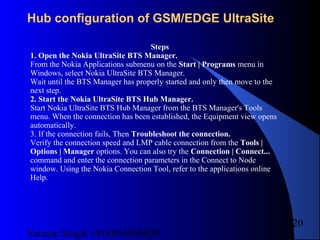 Satnam Singh +919893650699
220
Hub configuration of GSM/EDGE UltraSite
Steps
1. Open the Nokia UltraSite BTS Manager.
From the Nokia Applications submenu on the Start | Programs menu in
Windows, select Nokia UltraSite BTS Manager.
Wait until the BTS Manager has properly started and only then move to the
next step.
2. Start the Nokia UltraSite BTS Hub Manager.
Start Nokia UltraSite BTS Hub Manager from the BTS Manager's Tools
menu. When the connection has been established, the Equipment view opens
automatically.
3. If the connection fails, Then Troubleshoot the connection.
Verify the connection speed and LMP cable connection from the Tools |
Options | Manager options. You can also try the Connection | Connect...
command and enter the connection parameters in the Connect to Node
window. Using the Nokia Connection Tool, refer to the applications online
Help.
 