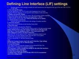 Satnam Singh +919893650699
222
Defining Line Interface (LIF) settings
 The line interface (LIF) settings available for each transmission unit depend on the type of the unit: FXC E1(/T1)
or FXC RRI.
1. View unit-specific menu.
Click the appropriate FXC E1(/T1) unit in the Equipment view in Nokia
UltraSite BTS Hub Manager. A unit-specific menu displays on the menu bar.
2. Display unit-specific settings.
Select LIF Settings on the FXC E1/T1 menu. The LIF Settings window displays.
3. Select the tab for the line interface you want (LIF 1 - LIF 4).
4. If the interface will be used, Then Select the Interface in Use option.
Else If the interface is not in use,
a. Deselect this option and proceed to the settings of another interface
5. Name the interface.
Type a name for the interface in the Interface Name field.
6. Select the mode.
Select the mode from the Interface Mode list.
7. If you selected the E1 75 ohm interface mode or the E1 120 ohm interface mode
Define TS0 fixed bits in the LIF Settings window for E1 120 ohm mode
Only bits 4 - 8 can be modified, as bits 1 - 3 are reserved for CRC,
frame alighnment and far end alarm indication.
Select the CRC in Use option if an E1 signal in multiframe mode is used.
When using an E1 basic (double) frame, then the CRC in Use option
should be de-selected (no checkmark in box).
8. If you selected the T1 100 ohm interface mode,
Then
Define the Framing Format, Line Code and T1 Interface Type settings
in LIF Settings window for T1 100 ohm mode .
9. Accept the changes.
Click Apply button to accept the changes for the selected LIF tab. The
Apply button is disabled if you made no changes.
10. If necessary, verify or modify the settings for the other line interfaces
as described in steps 1 through 9.
11. Click OK to accept the changes.
12. Repeat steps 1 through 11 for all other FXC E1(/T1) transmission
units in the configuration.
 