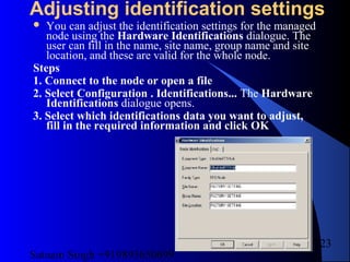 Satnam Singh +919893650699
223
Adjusting identification settings
 You can adjust the identification settings for the managed
node using the Hardware Identifications dialogue. The
user can fill in the name, site name, group name and site
location, and these are valid for the whole node.
Steps
1. Connect to the node or open a file
2. Select Configuration . Identifications... The Hardware
Identifications dialogue opens.
3. Select which identifications data you want to adjust,
fill in the required information and click OK
 