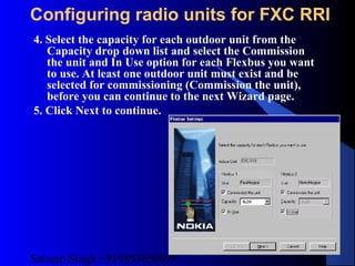 Satnam Singh +919893650699
226
Configuring radio units for FXC RRI
4. Select the capacity for each outdoor unit from the
Capacity drop down list and select the Commission
the unit and In Use option for each Flexbus you want
to use. At least one outdoor unit must exist and be
selected for commissioning (Commission the unit),
before you can continue to the next Wizard page.
5. Click Next to continue.
 