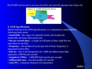 Satnam Singh +919893650699
23
The PLMN service area is an area served by one network operator (see Figure 6).
5. GSM Specifications
Before looking at the GSM specifications, it is important to understand the
following basic terms:
• bandwidth—the range of a channel's limits; the broader the
bandwidth, the faster data can be sent
• bits per second (bps)—a single on-off pulse of data; eight bits are
equivalent to one byte
• frequency—the number of cycles per unit of time; frequency is
measured in hertz (Hz)
• kilo (k)—kilo is the designation for 1,000; the abbreviation kbps
represents 1,000 bits per second
• megahertz (MHz)—1,000,000 hertz (cycles per second)
• milliseconds (ms)—one-thousandth of a second
• watt (W)—a measure of power of a transmitter
index
 