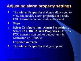 Satnam Singh +919893650699
232
Adjusting alarm property settings
 The Alarm Properties dialogue allows you to
view and modify alarm properties of a node,
FXC transmission unit, and outdoor unit.
 Steps
1. Select Configuration . Alarm Properties...
Select FXC RRI.Alarm Properties... to view
FXC transmission unit or outdoor unit in
MetroHub or UltraSite
Expected outcome
 The Alarm Properties dialogue opens.
 
