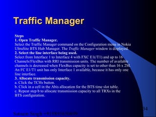 Satnam Singh +919893650699
234
Traffic ManagerTraffic Manager
Steps
1. Open Traffic Manager.
Select the Traffic Manager command on the Configuration menu in Nokia
UltraSite BTS Hub Manager. The Traffic Manager window is displayed.
2. Select the line interface being used.
Select from Interface 1 to Interface 4 with FXC E1(/T1) and up to 16
Channels/FlexBus with RRI transmission units. The number of available
channels is decreased when FlexBus capacity is set to other than 16 x 2M.
An FC E1/T1 unit has only Interface 1 available, because it has only one
line interface.
3. Allocate transmission capacity.
a. Click the TCHs button.
b. Click in a cell in the Abis allocation for the BTS time slot table.
c. Repeat step b to allocate transmission capacity to all TRXs in the
BTS configuration.
 