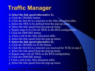 Satnam Singh +919893650699
235
Traffic ManagerTraffic Manager
4. Select the link speed (alternative 1).
a. Click the TRXSIG button.
b. Click the first bit in a timeslot in the Abis allocation table.
c. Select the TRX to be defined from the pop-up menu.
d. Select the link speed from the pop-up menu.
e. Repeat steps b to d for all TRXs in the BTS configuration.
f. Click the OMUSIG button.
g. Click a cell in the Abis allocation table.
h. Select the link speed from the pop-up menu.
5. Select the link speed (alternative 2).
a. Click the TRXSIG on TCHs button.
b. Click the first bit in a timeslot you reserved for TCHs in step 3.
c. Select the link speed from the pop-up menu.
d. Repeat step c for all TRXs in the BTS configuration.
e. Click the OMUSIG button.
f. Click a cell in the Abis allocation table.
g. Select the link speed from the pop-up menu.
 