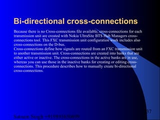 Satnam Singh +919893650699
237
Bi-directional cross-connections
Because there is no Cross-connections file available, cross-connections for each
transmission unit are created with Nokia UltraSite BTS Hub Managers cross-
connections tool. This FXC transmission unit configuration work includes also
cross-connections on the D-bus.
Cross-connections define how signals are routed from an FXC transmission unit
to another transmission unit. Cross-connections are created into banks that are
either active or inactive. The cross-connections in the active banks are in use,
whereas you can use those in the inactive banks for creating or editing cross-
connections. This procedure describes how to manually create bi-directional
cross-connections.
 