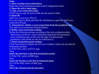 Satnam Singh +919893650699
238
Steps
1. Start creating cross-connections.
Select the Cross-connections menu in the Configuration menu.
2. Open the active bank page.
3. Copy cross-connection bank.
Click Copy to copy the active bank into the inactive bank.
4. Open the
Add cross-connections Wizard.
Go to the Inactive Bank and click the Add button to open the Add Cross-
connection Wizard.
5. Alternatively, initiate a cross-connection from the graphical view.
The Add Cross-connection Wizard displays.
6. Define cross-connection settings.
Define the following settings according to the cross-connection plan:
. label (name) of the new cross-connection (maximum 80 characters)
. cross-connection type; in this case the type is bi-directional
. granularity (with nx64k set also its coefficient n)
7. Select termination point settings.
Click Next button to display the Overview window, where you can edit the
termination point(s).
8. If the FXC card is of E1T1 type,
Then
Select the interface as the first termination point.
9. If the FXC card is of RRI type,
Then
Select the Flexbus as the first termination point.
10. If If the RXC card is of RRI type,
Then
Select the Channel and the Interface.
 