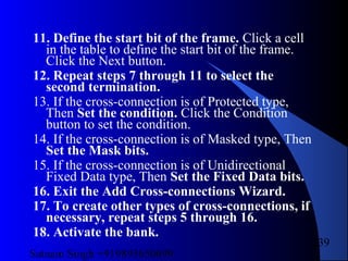 Satnam Singh +919893650699
239
11. Define the start bit of the frame. Click a cell
in the table to define the start bit of the frame.
Click the Next button.
12. Repeat steps 7 through 11 to select the
second termination.
13. If the cross-connection is of Protected type,
Then Set the condition. Click the Condition
button to set the condition.
14. If the cross-connection is of Masked type, Then
Set the Mask bits.
15. If the cross-connection is of Unidirectional
Fixed Data type, Then Set the Fixed Data bits.
16. Exit the Add Cross-connections Wizard.
17. To create other types of cross-connections, if
necessary, repeat steps 5 through 16.
18. Activate the bank.
 
