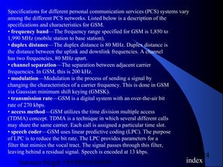 Satnam Singh +919893650699
24
Specifications for different personal communication services (PCS) systems vary
among the different PCS networks. Listed below is a description of the
specifications and characteristics for GSM.
• frequency band—The frequency range specified for GSM is 1,850 to
1,990 MHz (mobile station to base station).
• duplex distance—The duplex distance is 80 MHz. Duplex distance is
the distance between the uplink and downlink frequencies. A channel
has two frequencies, 80 MHz apart.
• channel separation—The separation between adjacent carrier
frequencies. In GSM, this is 200 kHz.
• modulation—Modulation is the process of sending a signal by
changing the characteristics of a carrier frequency. This is done in GSM
via Gaussian minimum shift keying (GMSK).
• transmission rate—GSM is a digital system with an over-the-air bit
rate of 270 kbps.
• access method—GSM utilizes the time division multiple access
(TDMA) concept. TDMA is a technique in which several different calls
may share the same carrier. Each call is assigned a particular time slot.
• speech coder—GSM uses linear predictive coding (LPC). The purpose
of LPC is to reduce the bit rate. The LPC provides parameters for a
filter that mimics the vocal tract. The signal passes through this filter,
leaving behind a residual signal. Speech is encoded at 13 kbps.
index
 