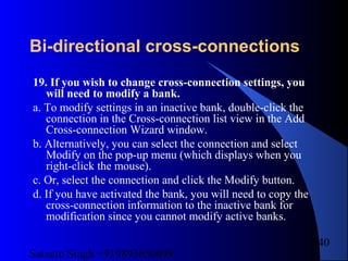 Satnam Singh +919893650699
240
Bi-directional cross-connections
19. If you wish to change cross-connection settings, you
will need to modify a bank.
a. To modify settings in an inactive bank, double-click the
connection in the Cross-connection list view in the Add
Cross-connection Wizard window.
b. Alternatively, you can select the connection and select
Modify on the pop-up menu (which displays when you
right-click the mouse).
c. Or, select the connection and click the Modify button.
d. If you have activated the bank, you will need to copy the
cross-connection information to the inactive bank for
modification since you cannot modify active banks.
 