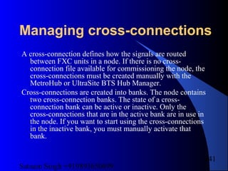 Satnam Singh +919893650699
241
Managing cross-connections
A cross-connection defines how the signals are routed
between FXC units in a node. If there is no cross-
connection file available for commissioning the node, the
cross-connections must be created manually with the
MetroHub or UltraSite BTS Hub Manager.
Cross-connections are created into banks. The node contains
two cross-connection banks. The state of a cross-
connection bank can be active or inactive. Only the
cross-connections that are in the active bank are in use in
the node. If you want to start using the cross-connections
in the inactive bank, you must manually activate that
bank.
 