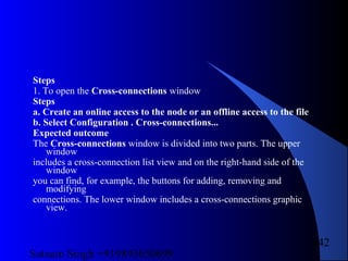 Satnam Singh +919893650699
242
Steps
1. To open the Cross-connections window
Steps
a. Create an online access to the node or an offline access to the file
b. Select Configuration . Cross-connections...
Expected outcome
The Cross-connections window is divided into two parts. The upper
window
includes a cross-connection list view and on the right-hand side of the
window
you can find, for example, the buttons for adding, removing and
modifying
connections. The lower window includes a cross-connections graphic
view.
 
