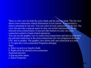 Satnam Singh +919893650699
244
There is a list view for both the active bank and the inactive bank. The list view
shows cross-connection related information in text format. A connection is
always presented in one row. You can select several connections in the list. The
view also provides a pop-up menu to carry out certain functionality for the
selected cross-connection(s). It also provides buttons to carry out cross-
connection-related or bank-related operations.
You can use the graphic view to create cross-connections and also to show how
the selected connection in the cross-connections list view progresses from one
FXC unit to another. The graphic view shows only one connection at a time.
2. To open the Cross-connection Properties dialogue
Steps
a. Select an active or inactive bank
b. Right-click the desired cross-connection
Expected outcome
A pop-up menu opens.
c. Select Properties
 