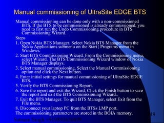 Satnam Singh +919893650699
249
Manual commissioning of UltraSite EDGE BTSManual commissioning of UltraSite EDGE BTS
Manual commissioning can be done only with a non-commissioned
BTS. If the BTS to be commissioned is already commissioned, you
need to first run the Undo Commissioning procedure in BTS
Commissioning Wizard.
Steps
1. Open Nokia BTS Manager. Select Nokia BTS Manager from the
Nokia Applications submenu on the Start | Programs menu in
Windows.
2. Start BTS Commissioning Wizard. From the Commissioning menu,
select Wizard. The BTS Commissioning Wizard window of Nokia
BTS Manager displays.
3. Select manual commissioning. Select the Manual Commissioning
option and click the Next button.
4. Enter initial settings for manual commissioning of UltraSite EDGE
BTS.
5. Verify the BTS Commissioning Report.
6. Save the report and exit the Wizard. Click the Finish button to save
the report and exit the BTS Commissioning Wizard..
7. Exit the BTS Manager. To quit BTS Manager, select Exit from the
File menu.
8. Disconnect your laptop PC from the BTSs LMP port.
The commissioning parameters are stored in the BOIA memory.
 