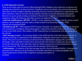 Satnam Singh +919893650699
25
6. GSM Subscriber Services
There are two basic types of services offered through GSM: telephony (also referred to as teleservices)
and data (also referred to as bearer services). Telephony services are mainly voice services that provide
subscribers with the complete capability (including necessary terminal equipment) to communicate with
other subscribers. Data services provide the capacity necessary to transmit appropriate data signals
between two access points creating an interface to the network. In addition to normal telephony and
emergency calling, the following subscriber services are supported by GSM:
• dual-tone multifrequency (DTMF)—DTMF is a tone signaling scheme often used for various control
purposes via the telephone network, such as remote control of an answering machine. GSM
supports full-originating DTMF.
• facsimile group III—GSM supports CCITT Group 3 facsimile. As standard fax machines are designed
to be connected to a telephone using analog signals, a special fax converter connected to the exchange
is used in the GSM system. This enables a GSM–connected fax to communicate with any analog fax in
the network.
• short message services—A convenient facility of the GSM network is the short message service. A
message consisting of a maximum of 160 alphanumeric characters can be sent to or from a mobile
station. This service can be viewed as an advanced form of alphanumeric paging with a number of
advantages. If the subscriber's mobile unit is powered off or has left the coverage area, the message is
stored and offered back to the subscriber when the mobile is powered on or has reentered the coverage
area of the network. This function ensures that the message will be received.
• cell broadcast—A variation of the short message service is the cell broadcast facility. A message of a
maximum of 93 characters can be broadcast to all mobile subscribers in a certain geographic area.
Typical applications include traffic congestion warnings and reports on
accidents.
index
 