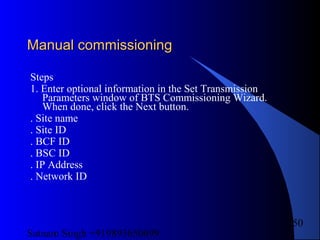 Satnam Singh +919893650699
250
Manual commissioningManual commissioning
Steps
1. Enter optional information in the Set Transmission
Parameters window of BTS Commissioning Wizard.
When done, click the Next button.
. Site name
. Site ID
. BCF ID
. BSC ID
. IP Address
. Network ID
 