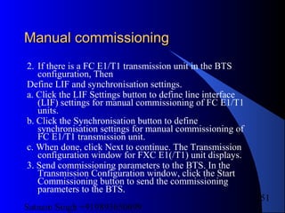 Satnam Singh +919893650699
251
Manual commissioningManual commissioning
2. If there is a FC E1/T1 transmission unit in the BTS
configuration, Then
Define LIF and synchronisation settings.
a. Click the LIF Settings button to define line interface
(LIF) settings for manual commissioning of FC E1/T1
units.
b. Click the Synchronisation button to define
synchronisation settings for manual commissioning of
FC E1/T1 transmission unit.
c. When done, click Next to continue. The Transmission
configuration window for FXC E1(/T1) unit displays.
3. Send commissioning parameters to the BTS. In the
Transmission Configuration window, click the Start
Commissioning button to send the commissioning
parameters to the BTS.
 