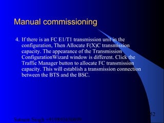 Satnam Singh +919893650699
252
Manual commissioningManual commissioning
4. If there is an FC E1/T1 transmission unit in the
configuration, Then Allocate F(X)C transmission
capacity. The appearance of the Transmission
ConfigurationWizard window is different. Click the
Traffic Manager button to allocate FC transmission
capacity. This will establish a transmission connection
between the BTS and the BSC.
 