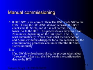 Satnam Singh +919893650699
253
Manual commissioningManual commissioning
5. If BTS SW is not correct, Then The BSC loads SW to the
BTS. During the BTS/BSC start-up scenario the BSC
checks the BTS SW, and if it is not correct, the BSC
loads SW to the BTS. This process takes between 5 and
20 minutes, depending on the link speed. The BCF is
reset automatically, which means that the Supervision
and Alarms windows disappear for a few seconds, but the
commissioning procedure continues after the BTS has
started normally
Else
If no SW download takes place, the process takes about
10 seconds. After that, the BSC sends the configuration
data to the BTS.
 