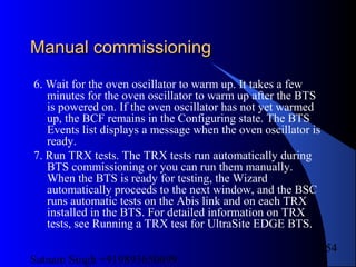 Satnam Singh +919893650699
254
Manual commissioningManual commissioning
6. Wait for the oven oscillator to warm up. It takes a few
minutes for the oven oscillator to warm up after the BTS
is powered on. If the oven oscillator has not yet warmed
up, the BCF remains in the Configuring state. The BTS
Events list displays a message when the oven oscillator is
ready.
7. Run TRX tests. The TRX tests run automatically during
BTS commissioning or you can run them manually.
When the BTS is ready for testing, the Wizard
automatically proceeds to the next window, and the BSC
runs automatic tests on the Abis link and on each TRX
installed in the BTS. For detailed information on TRX
tests, see Running a TRX test for UltraSite EDGE BTS.
 