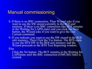 Satnam Singh +919893650699
255
Manual commissioningManual commissioning
8. If there is no BSC connection, Then Wizard asks if you
want to use the SW stored currently in the BOI unit
memory. If there is no BSC connection (the BCF remains
in the Waiting for LAPD state) and you click the Next
button, the Wizard asks if you want to give the Use
Current command.
9. If you indicate you want to use the SW stored in the BOI
unit memory, Then Click the Yes button. The BTS starts
to use the BTS SW in the BOI unit memory and the
Wizard proceeds to the BTS Test Reporting window.
Else
Click the No button. The BCF remains in the Waiting for
LAPDstate until the BSC connection (OMUSIG link) is
created.
 