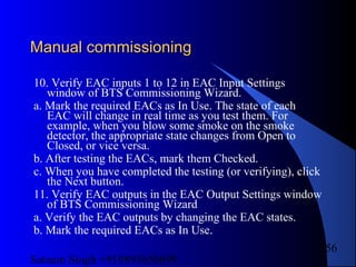 Satnam Singh +919893650699
256
Manual commissioningManual commissioning
10. Verify EAC inputs 1 to 12 in EAC Input Settings
window of BTS Commissioning Wizard.
a. Mark the required EACs as In Use. The state of each
EAC will change in real time as you test them. For
example, when you blow some smoke on the smoke
detector, the appropriate state changes from Open to
Closed, or vice versa.
b. After testing the EACs, mark them Checked.
c. When you have completed the testing (or verifying), click
the Next button.
11. Verify EAC outputs in the EAC Output Settings window
of BTS Commissioning Wizard
a. Verify the EAC outputs by changing the EAC states.
b. Mark the required EACs as In Use.
 