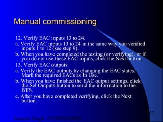 Satnam Singh +919893650699
257
Manual commissioningManual commissioning
12. Verify EAC inputs 13 to 24.
a. Verify EAC inputs 13 to 24 in the same way you verified
inputs 1 to 12 (see step 9).
b. When you have completed the testing (or verifying), or if
you do not use these EAC inputs, click the Next button.
13. Verify EAC outputs.
a. Verify the EAC outputs by changing the EAC states.
Mark the required EACs as In Use.
b. When you have finished the EAC output settings, click
the Set Outputs button to send the information to the
BTS.
c. After you have completed verifying, click the Next
button.
 