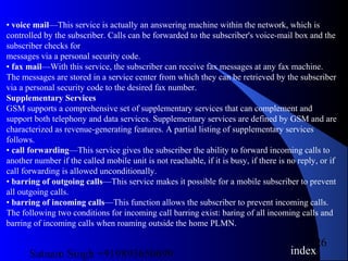 Satnam Singh +919893650699
26
• voice mail—This service is actually an answering machine within the network, which is
controlled by the subscriber. Calls can be forwarded to the subscriber's voice-mail box and the
subscriber checks for
messages via a personal security code.
• fax mail—With this service, the subscriber can receive fax messages at any fax machine.
The messages are stored in a service center from which they can be retrieved by the subscriber
via a personal security code to the desired fax number.
Supplementary Services
GSM supports a comprehensive set of supplementary services that can complement and
support both telephony and data services. Supplementary services are defined by GSM and are
characterized as revenue-generating features. A partial listing of supplementary services
follows.
• call forwarding—This service gives the subscriber the ability to forward incoming calls to
another number if the called mobile unit is not reachable, if it is busy, if there is no reply, or if
call forwarding is allowed unconditionally.
• barring of outgoing calls—This service makes it possible for a mobile subscriber to prevent
all outgoing calls.
• barring of incoming calls—This function allows the subscriber to prevent incoming calls.
The following two conditions for incoming call barring exist: baring of all incoming calls and
barring of incoming calls when roaming outside the home PLMN.
index
 