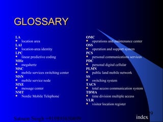 Satnam Singh +919893650699
29
GLOSSARYGLOSSARY
LA
 location area
LAI
 location-area identity
LPC
 linear predictive coding
MHz
 megahertz
MSC
 mobile services switching center
MSN
 mobile service node
MXE
 message center
NMT
 Nordic Mobile Telephone
OMC
 operations and maintenance center
OSS
 operation and support system
PCS
 personal communications services
PDC
 personal digital cellular
PLMN
 public land mobile network
SS
 switching system
TACS
 total access communication system
TDMA
 time division multiple access
VLR
 visitor location register
index
 