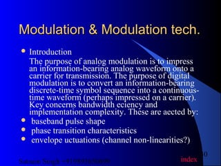 Satnam Singh +919893650699
30
Modulation & Modulation tech.Modulation & Modulation tech.
 Introduction
The purpose of analog modulation is to impress
an information-bearing analog waveform onto a
carrier for transmission. The purpose of digital
modulation is to convert an information-bearing
discrete-time symbol sequence into a continuous-
time waveform (perhaps impressed on a carrier).
Key concerns bandwidth eciency and
implementation complexity. These are aected by:
 baseband pulse shape
 phase transition characteristics
 envelope uctuations (channel non-linearities?)
index
 
