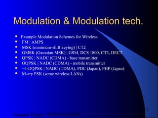 Satnam Singh +919893650699
31
Modulation & Modulation tech.Modulation & Modulation tech.
 Example Modulation Schemes for Wireless
 FM | AMPS
 MSK (minimum-shift keying) | CT2
 GMSK (Gaussian MSK) | GSM, DCS 1800, CT3, DECT
 QPSK | NADC (CDMA) - base transmitter
 OQPSK | NADC (CDMA) - mobile transmitter
 =4-DQPSK | NADC (TDMA), PDC (Japan), PHP (Japan)
 M-ary PSK (some wireless LANs)
 
