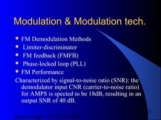 Satnam Singh +919893650699
32
Modulation & Modulation tech.Modulation & Modulation tech.
 FM Demodulation Methods
 Limiter-discriminator
 FM feedback (FMFB)
 Phase-locked loop (PLL)
 FM Performance
Characterized by signal-to-noise ratio (SNR): the
demodulator input CNR (carrier-to-noise ratio)
for AMPS is specied to be 18dB, resulting in an
output SNR of 40 dB.
 