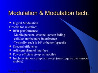 Satnam Singh +919893650699
33
Modulation & Modulation tech.Modulation & Modulation tech.
 Digital Modulation
Criteria for selection:
 BER perrformance
-Mobile/personal channel-severe fading
-cellular architecture-interference
-Typically, req't is 10-2
or better (speech)
 Spectral efficiency
 Adjacent channel interface
 Power efficiency(esp. at mobile)
 Implementation complexity/cost (may require dual-mode
mobile)
 