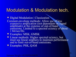 Satnam Singh +919893650699
34
Modulation & Modulation tech.Modulation & Modulation tech.
 Digital Modulation | Classication
Constant-envelope methods: Allow use of less
expensive amplication (not dependent on signal
amplitude) at the expense of out-of-band
emissions. Limited to a spectral eciency of about
1 bit/sec/Hz.
 Examples: MSK, GMSK
 Linear methods: Higher spectral eciency, but
must use linear ampliers to maintain performance
and to limit out-of-band emissions.
 Examples: PSK, QAM
 